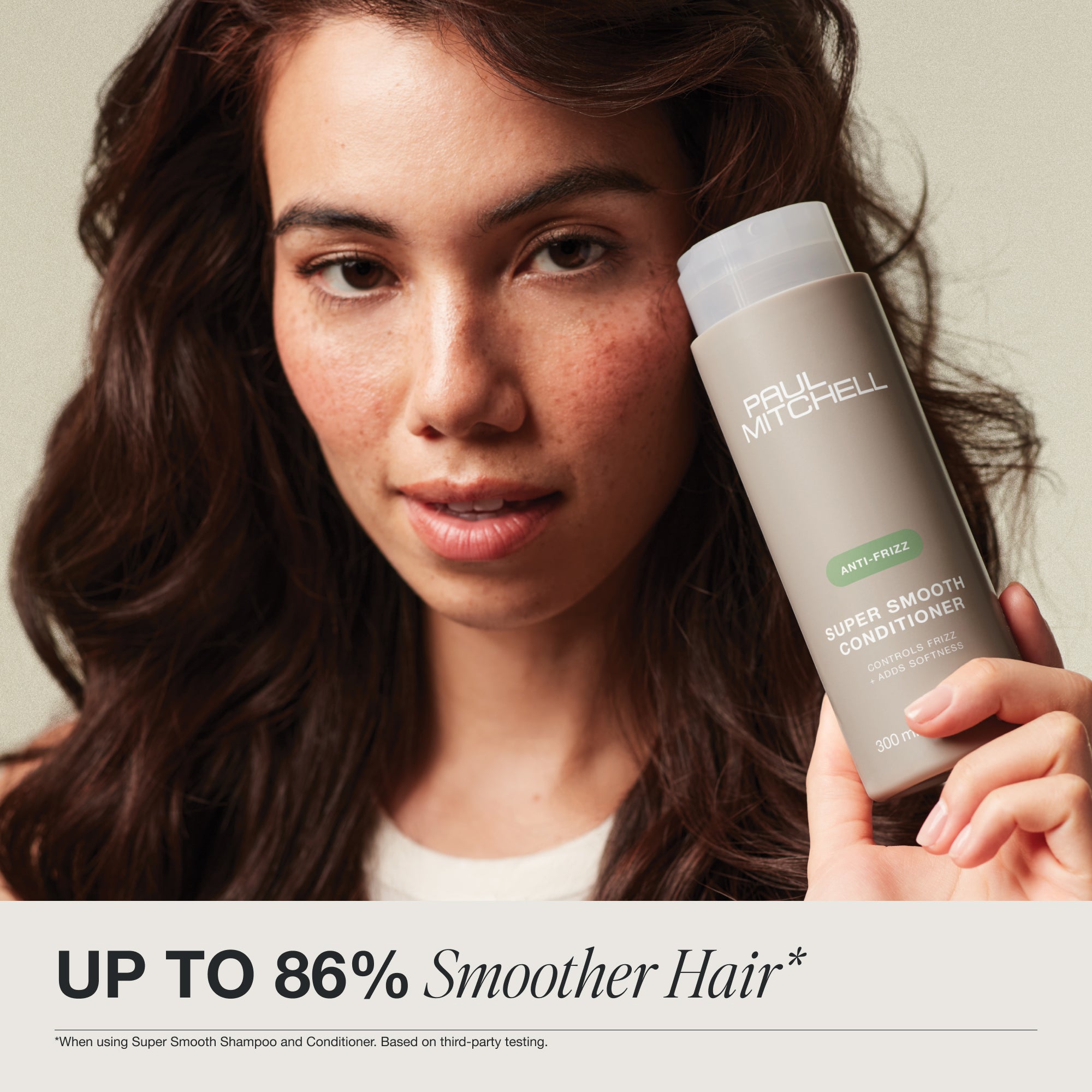 Up to 86% smoother hair when using Super Smooth Shampoo and Conditioner. Based on third party testing.