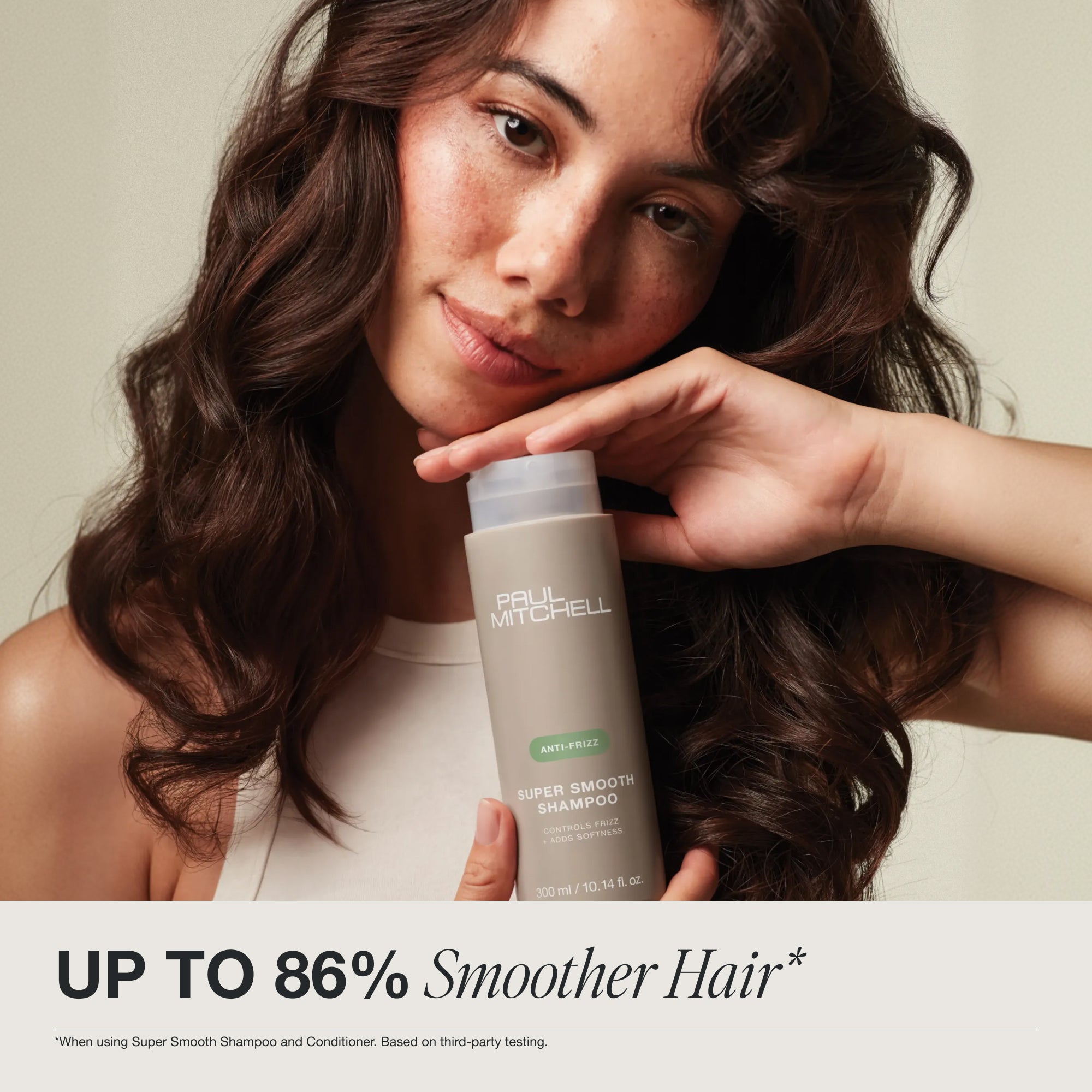 Up to 86% smoother hair when using Super Smooth Shampoo and Conditioner. Based on third-party testing.