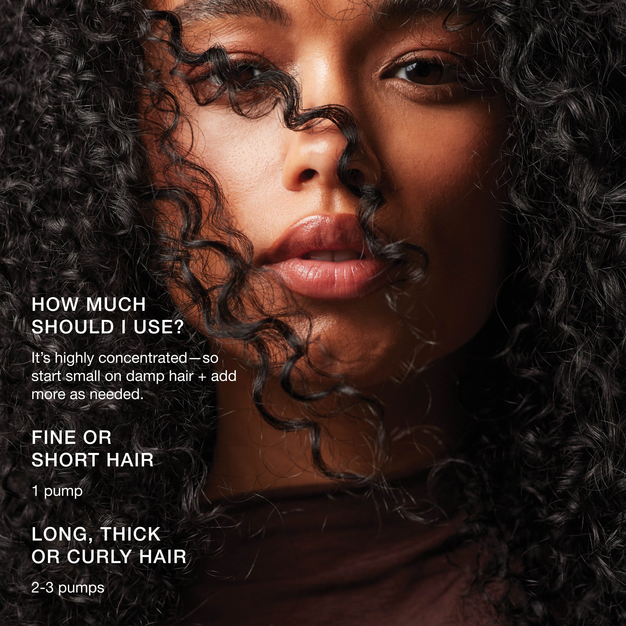How much should I use? It's highly concentrated--so start small on damp hair and add more as needed. Use 1 pump on fine or short hair, and 2-3 pumps on long, thick or curly hair.
