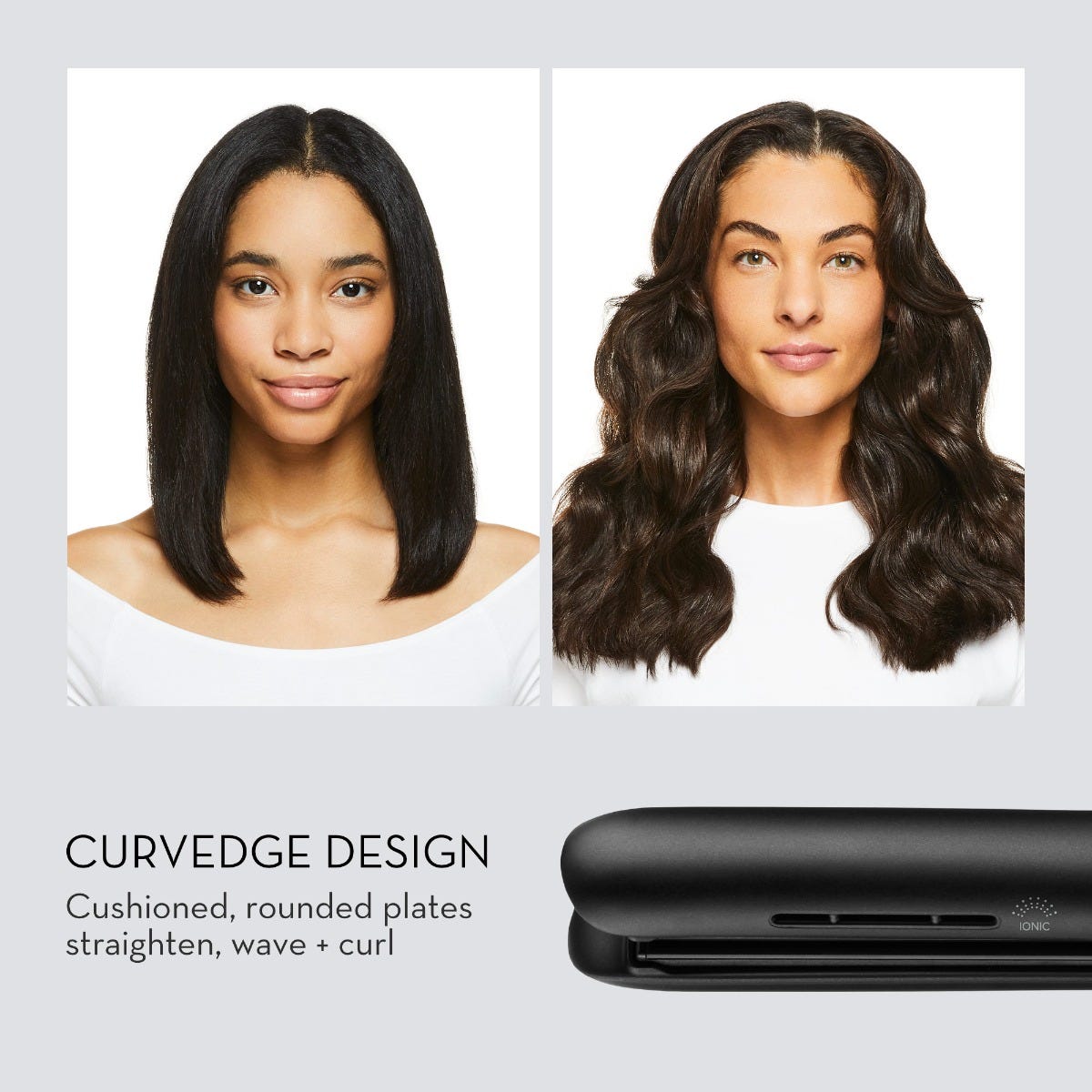 CURVEDGE DESIGN
Cushioned, rounded plates straighten, wave + curl
